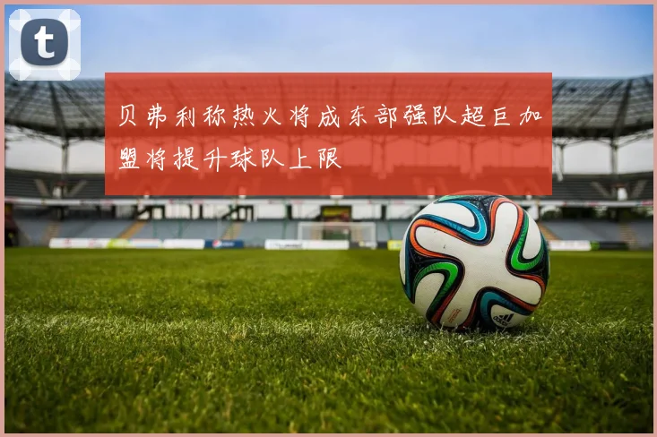 贝弗利称热火将成东部强队超巨加盟将提升球队上限