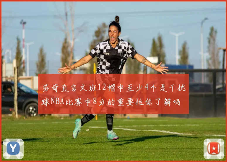 芬奇直言文班12帽中至少4个是干扰球NBA比赛中8分的重要性你了解吗