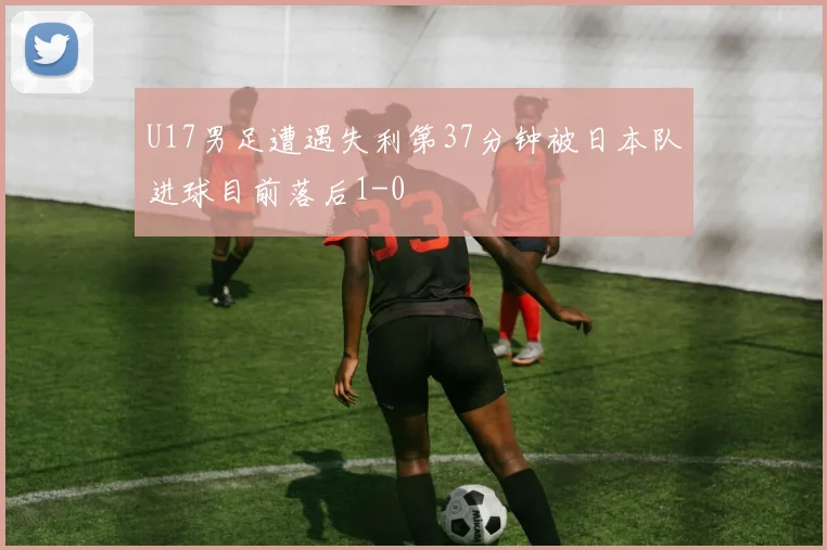U17男足遭遇失利第37分钟被日本队进球目前落后1-0