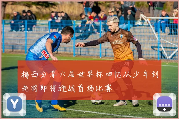 梅西分享六届世界杯回忆从少年到老将即将迎战首场比赛