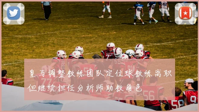 皇马调整教练团队定位球教练离职但继续担任分析师助教角色
