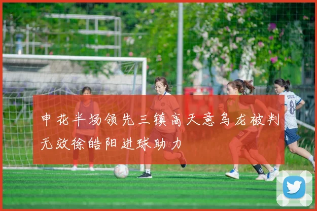申花半场领先三镇高天意乌龙被判无效徐皓阳进球助力