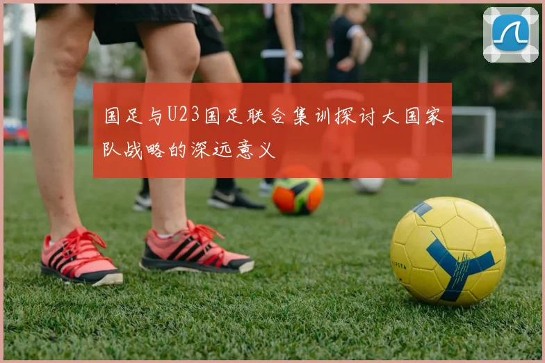国足与U23国足联合集训探讨大国家队战略的深远意义