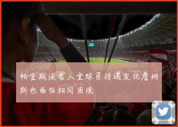 帕金斯谈名人堂球员待遇变化詹姆斯也面临相同困境