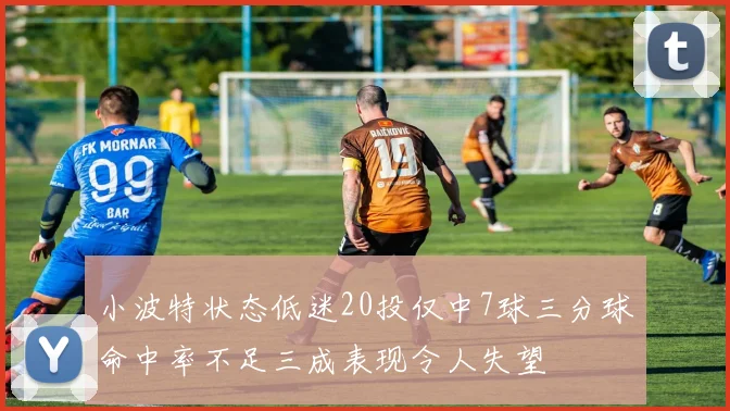 小波特状态低迷20投仅中7球三分球命中率不足三成表现令人失望