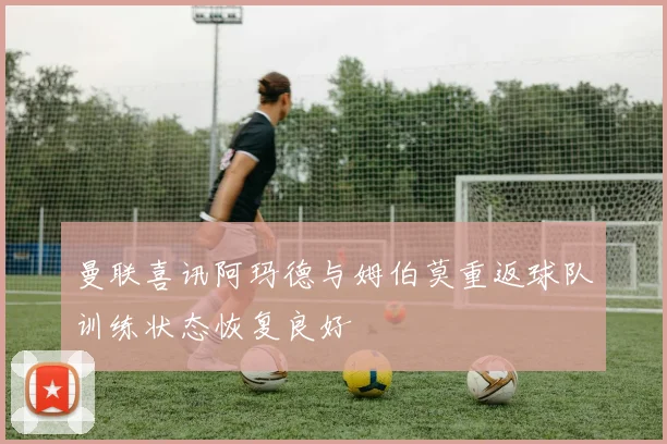 曼联喜讯阿玛德与姆伯莫重返球队训练状态恢复良好