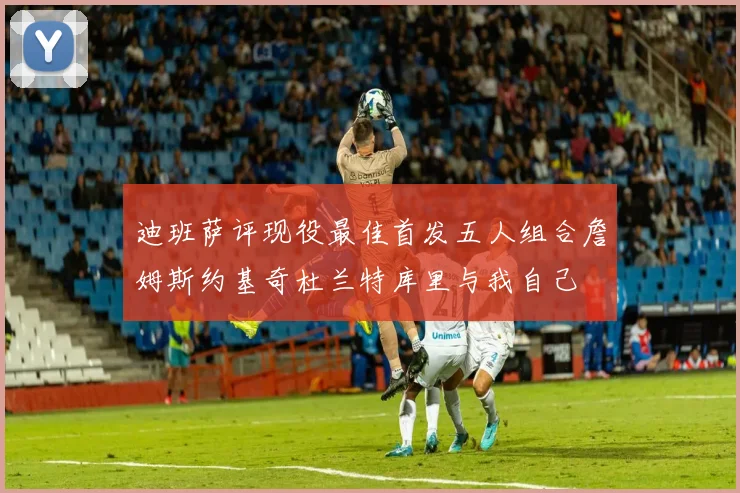 迪班萨评现役最佳首发五人组合詹姆斯约基奇杜兰特库里与我自己