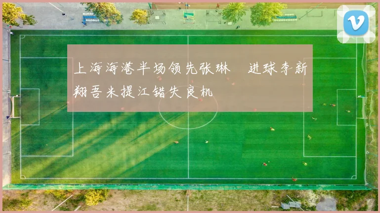 上海海港半场领先张琳芃进球李新翔吾米提江错失良机