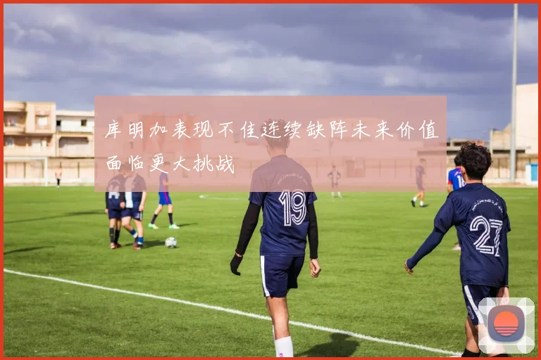 库明加表现不佳连续缺阵未来价值面临更大挑战
