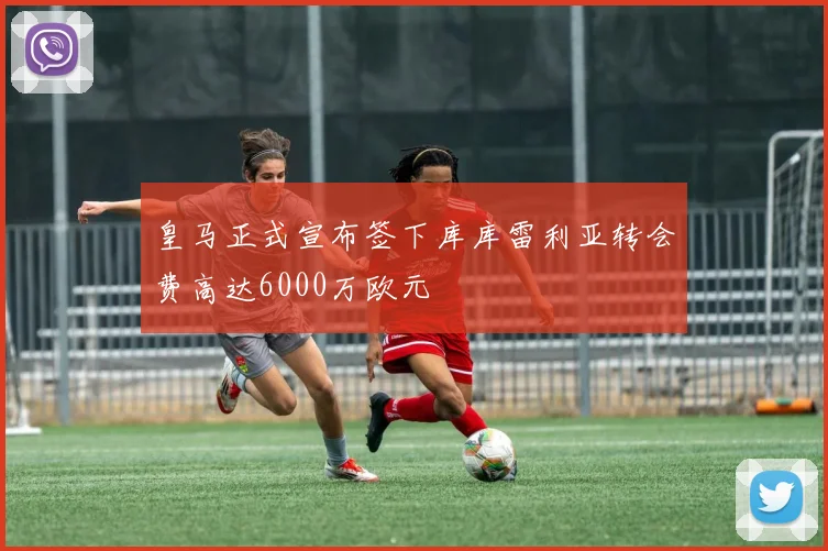 皇马正式宣布签下库库雷利亚转会费高达6000万欧元