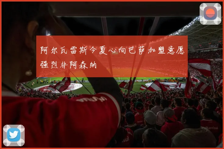 阿尔瓦雷斯今夏心向巴萨加盟意愿强烈非阿森纳