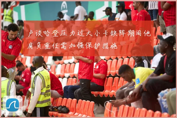 卢谈哈登压力过大小卡缺阵期间他肩负重任需加强保护措施
