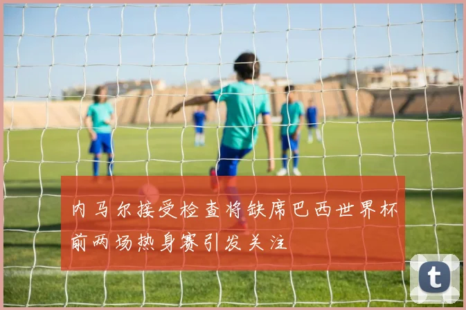 内马尔接受检查将缺席巴西世界杯前两场热身赛引发关注